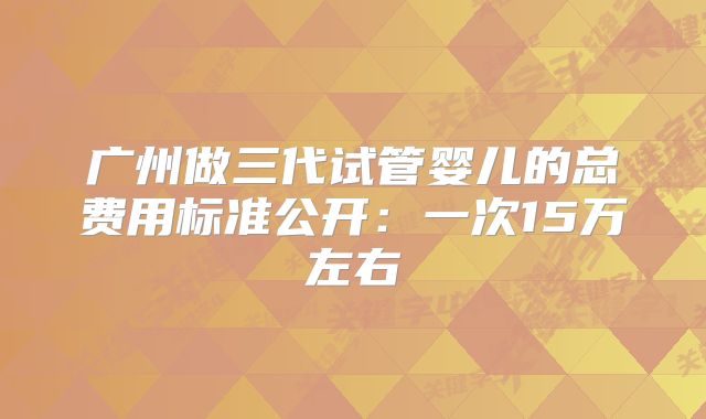 广州做三代试管婴儿的总费用标准公开：一次15万左右