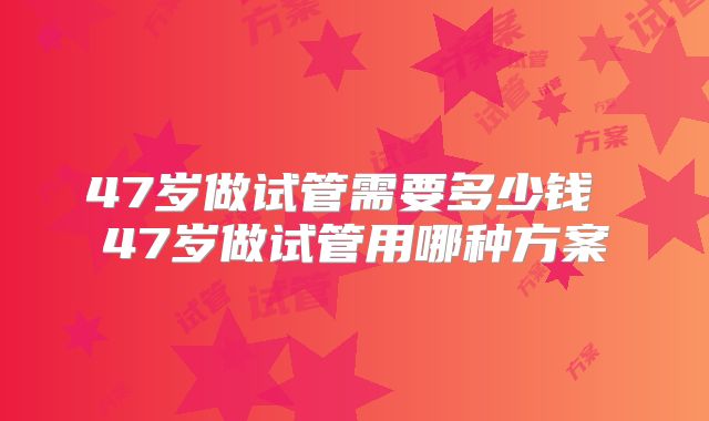47岁做试管需要多少钱 47岁做试管用哪种方案