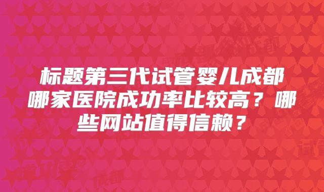 标题第三代试管婴儿成都哪家医院成功率比较高?哪些网站值得信赖?