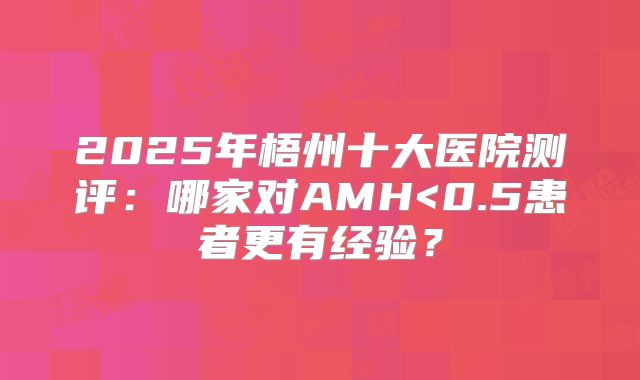 2025年梧州十大医院测评:哪家对AMH<0.5患者更有经验?