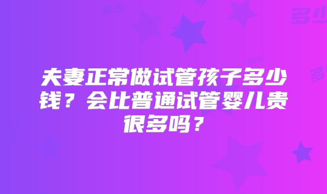 夫妻正常做试管孩子多少钱?会比普通试管婴儿贵很多吗?