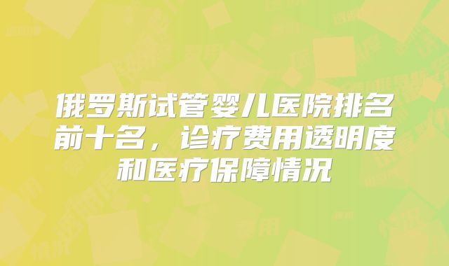 俄罗斯试管婴儿医院排名前十名,诊疗费用透明度和医疗保障情况