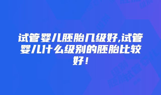 试管婴儿胚胎几级好,试管婴儿什么级别的胚胎比较好！