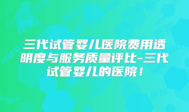 三代试管婴儿医院费用透明度与服务质量评比-三代试管婴儿的医院！