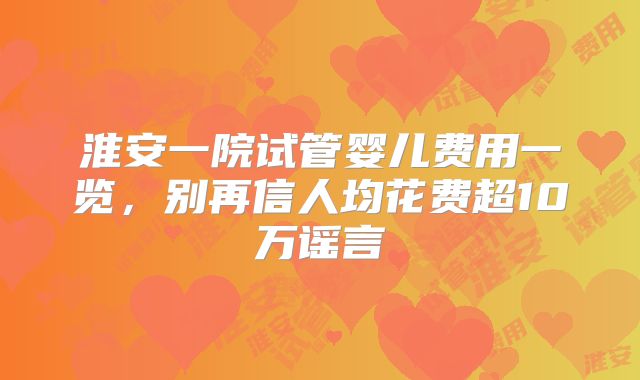 淮安一院试管婴儿费用一览，别再信人均花费超10万谣言