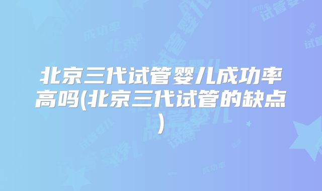 北京三代试管婴儿成功率高吗(北京三代试管的缺点)