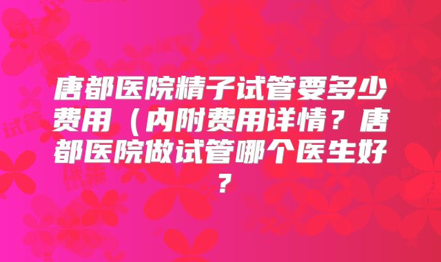 唐都医院精子试管要多少费用（内附费用详情？唐都医院做试管哪个医生好？
