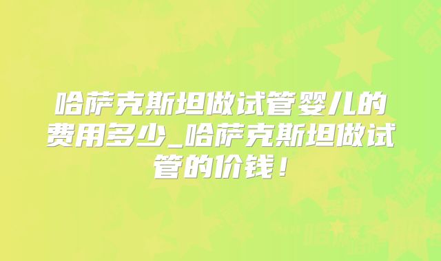 哈萨克斯坦做试管婴儿的费用多少_哈萨克斯坦做试管的价钱!