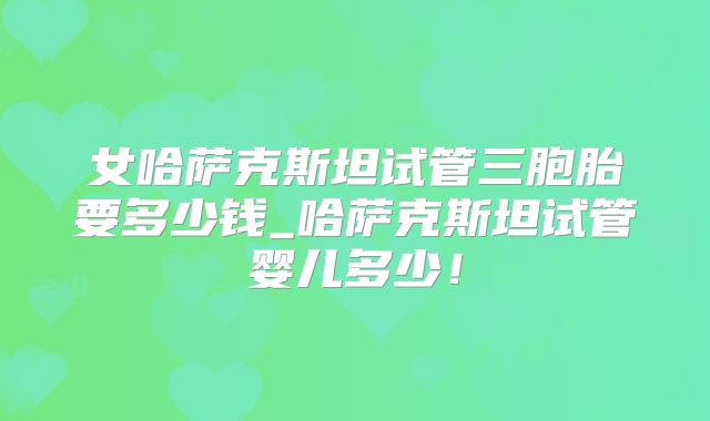 女哈萨克斯坦试管三胞胎要多少钱_哈萨克斯坦试管婴儿多少!
