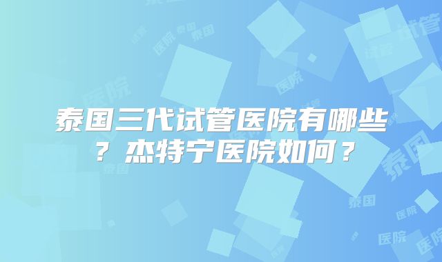 泰国三代试管医院有哪些?杰特宁医院如何?