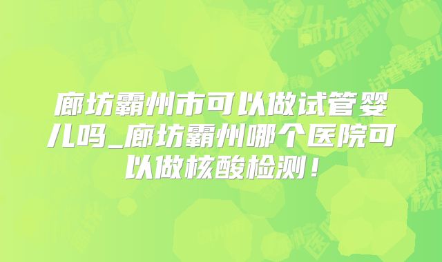 廊坊霸州市可以做试管婴儿吗_廊坊霸州哪个医院可以做核酸检测！