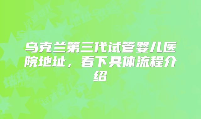 乌克兰第三代试管婴儿医院地址,看下具体流程介绍