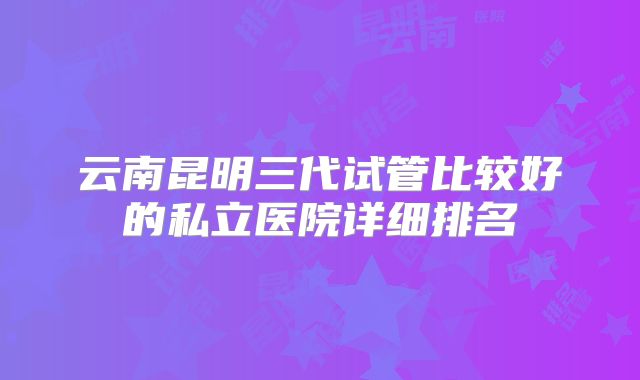 云南昆明三代试管比较好的私立医院详细排名