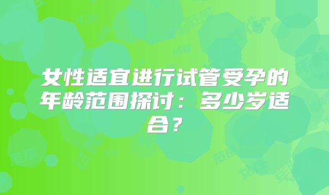 女性适宜进行试管受孕的年龄范围探讨:多少岁适合?