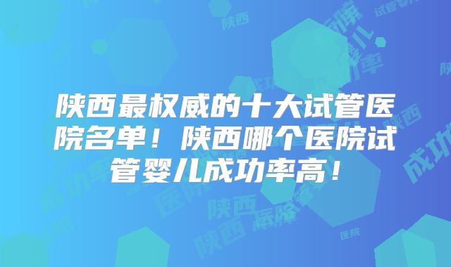 陕西最权威的十大试管医院名单!陕西哪个医院试管婴儿成功率高!