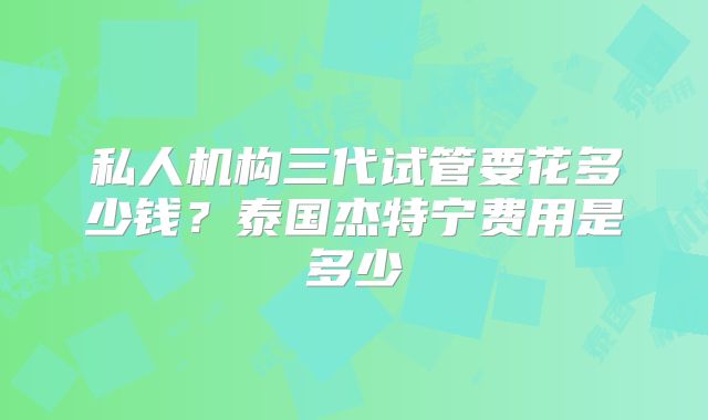 私人机构三代试管要花多少钱?泰国杰特宁费用是多少