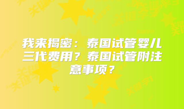 我来揭密：泰国试管婴儿三代费用？泰国试管附注意事项？