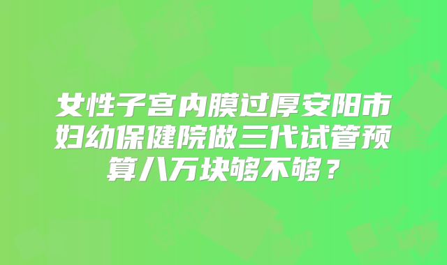 女性子宫内膜过厚安阳市妇幼保健院做三代试管预算八万块够不够?