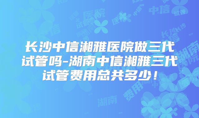 长沙中信湘雅医院做三代试管吗-湖南中信湘雅三代试管费用总共多少！