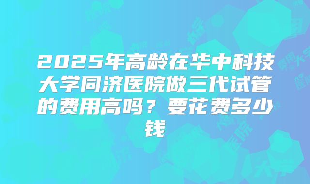 2025年高龄在华中科技大学同济医院做三代试管的费用高吗?要花费多少钱