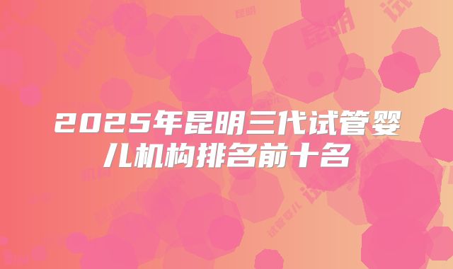 2025年昆明三代试管婴儿机构排名前十名