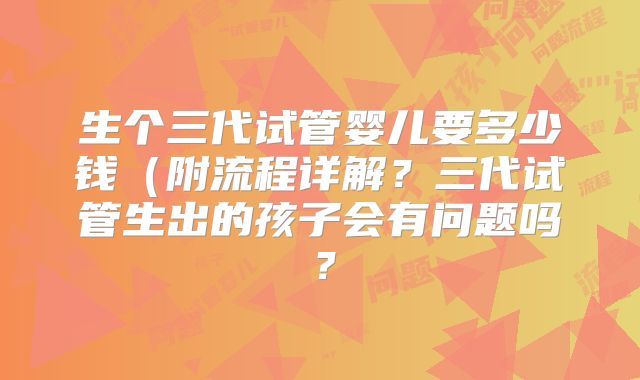 生个三代试管婴儿要多少钱（附流程详解？三代试管生出的孩子会有问题吗？