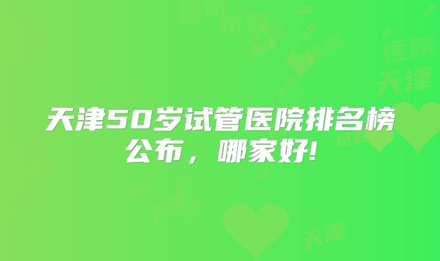 天津50岁试管医院排名榜公布,哪家好!