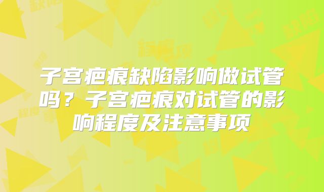 子宫疤痕缺陷影响做试管吗？子宫疤痕对试管的影响程度及注意事项
