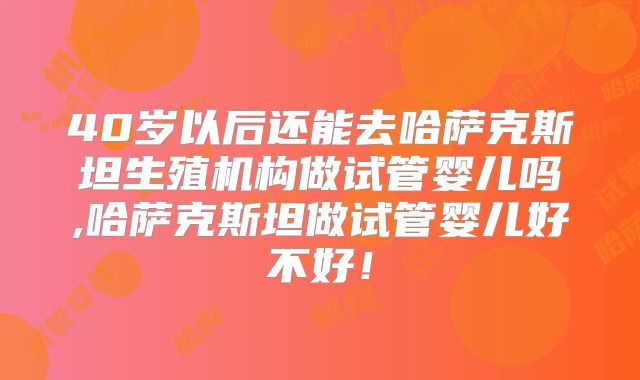 40岁以后还能去哈萨克斯坦生殖机构做试管婴儿吗,哈萨克斯坦做试管婴儿好不好！