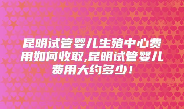 昆明试管婴儿生殖中心费用如何收取,昆明试管婴儿费用大约多少！