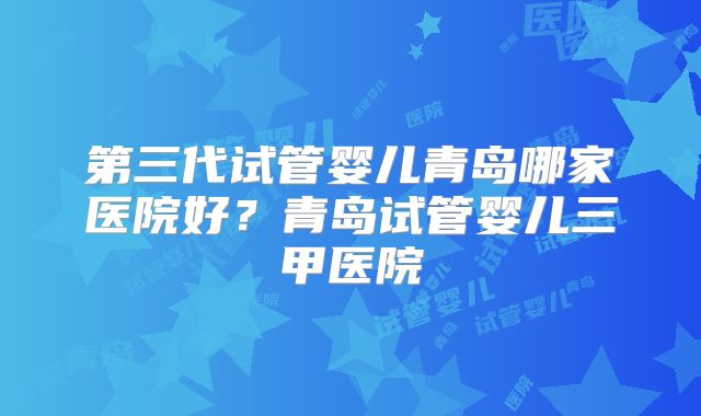 第三代试管婴儿青岛哪家医院好？青岛试管婴儿三甲医院