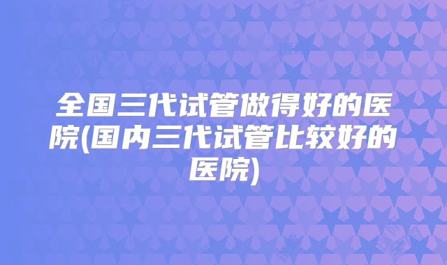 全国三代试管做得好的医院(国内三代试管比较好的医院)