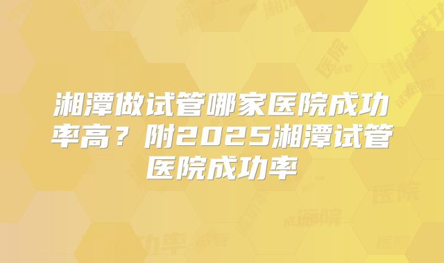 湘潭做试管哪家医院成功率高？附2025湘潭试管医院成功率