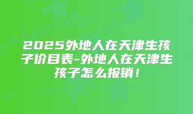 2025外地人在天津生孩子价目表-外地人在天津生孩子怎么报销！