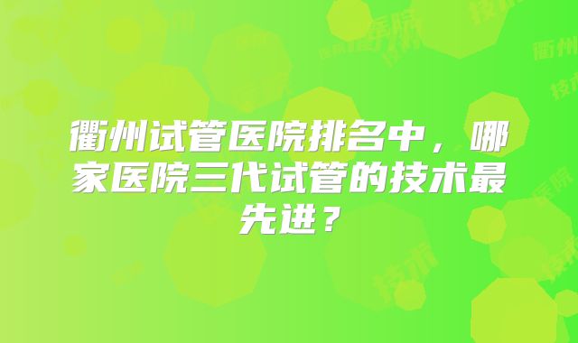 衢州试管医院排名中，哪家医院三代试管的技术最先进？