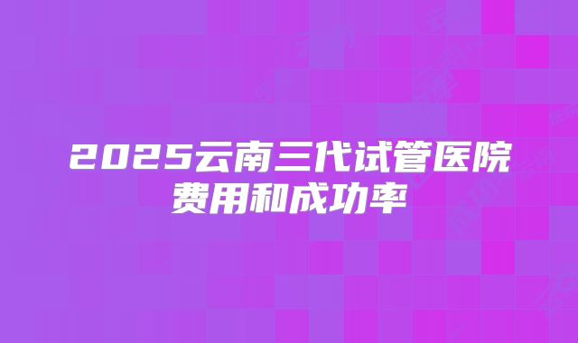 2025云南三代试管医院费用和成功率