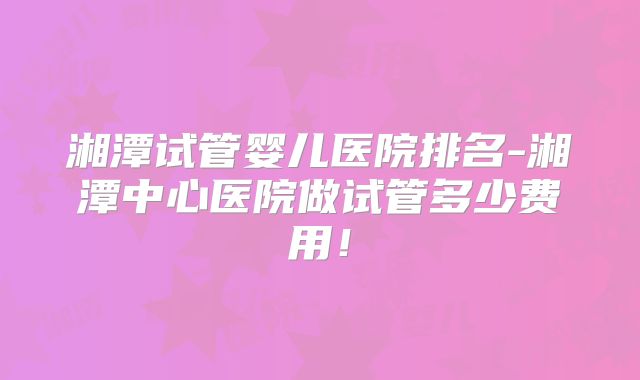 湘潭试管婴儿医院排名-湘潭中心医院做试管多少费用！