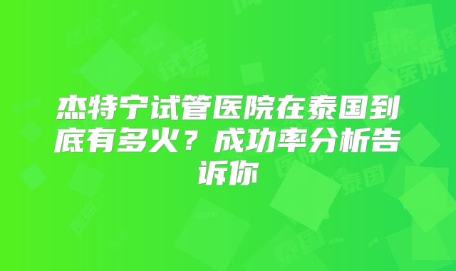 杰特宁试管医院在泰国到底有多火？成功率分析告诉你