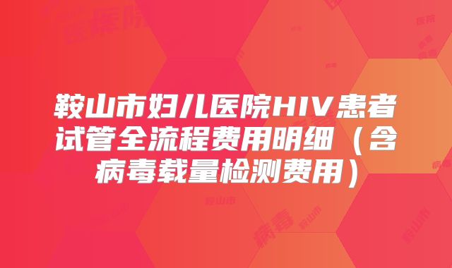 鞍山市妇儿医院HIV患者试管全流程费用明细（含病毒载量检测费用）