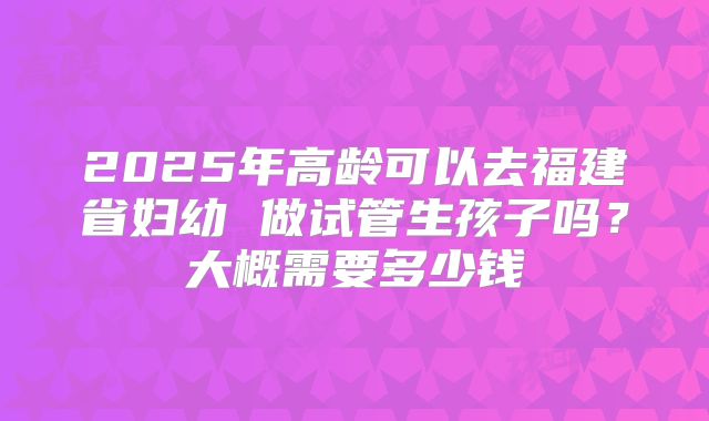 2025年高龄可以去福建省妇幼 做试管生孩子吗？大概需要多少钱