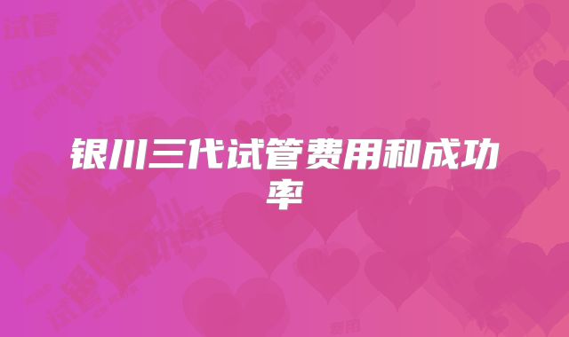 银川三代试管费用和成功率