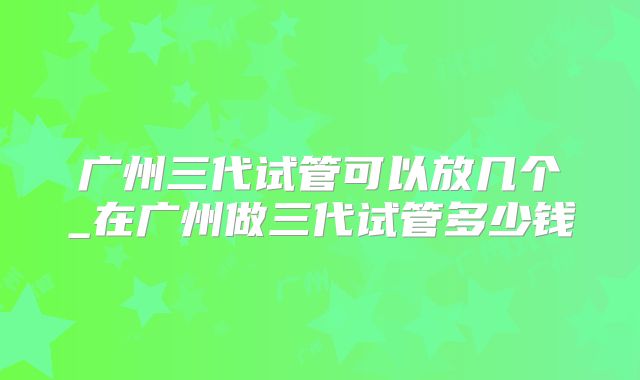 广州三代试管可以放几个_在广州做三代试管多少钱