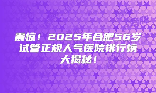 震惊！2025年合肥56岁试管正规人气医院排行榜大揭秘！