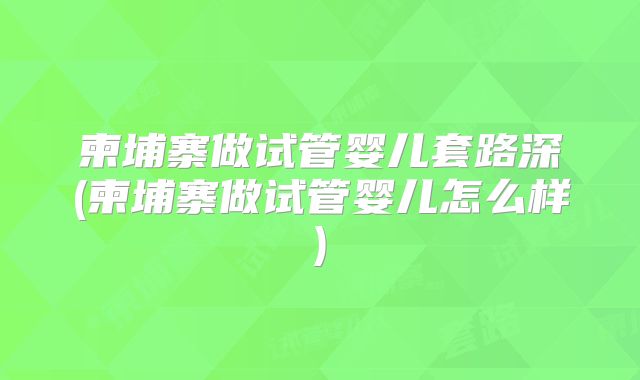 柬埔寨做试管婴儿套路深(柬埔寨做试管婴儿怎么样)