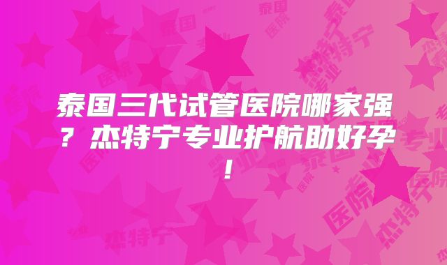 泰国三代试管医院哪家强?杰特宁专业护航助好孕!