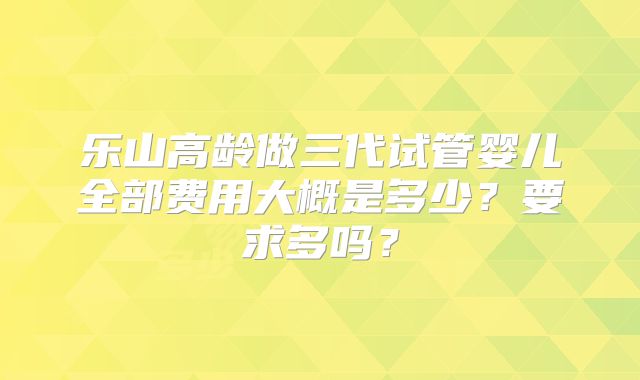 乐山高龄做三代试管婴儿全部费用大概是多少?要求多吗?