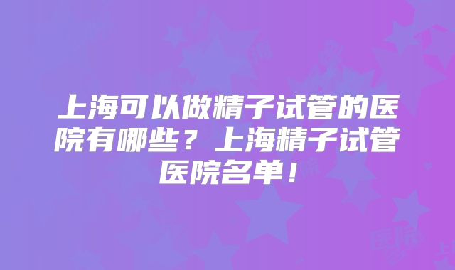 上海可以做精子试管的医院有哪些？上海精子试管医院名单！