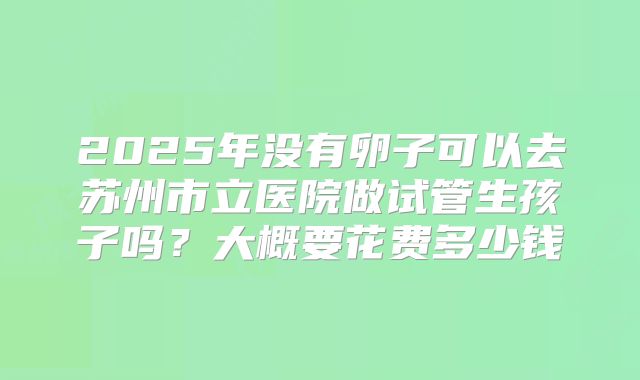 2025年没有卵子可以去苏州市立医院做试管生孩子吗?大概要花费多少钱