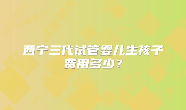 西宁三代试管婴儿生孩子费用多少?