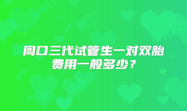 周口三代试管生一对双胎费用一般多少？